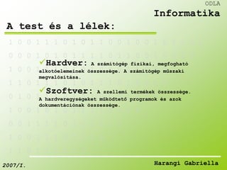 1 0 0 1 1 1 0 1 0 1 1 0 0 1 0 0 1 0 1 1 0 0 
0 0 0 1 0 1 0 1 1 1 1 0 1 1 0 0 1 0 0 1 0 
Hardver: A számítógép fizikai, megfogható 
alkotóelemeinek összessége. A számítógép műszaki 
megvalósítása. 
1 0 0 1 1 1 0 1 0 1 0 0 0 1 1 0 0 0 1 
1 1 0 1 1 1 0 1 0 1 1 1 0 1 0 0 1 0 
Szoftver: A szellemi termékek összessége. 
A hardveregységeket működtető programok és azok 
dokumentációnak összessége. 
0 1 0 1 1 1 0 1 0 1 0 0 0 1 0 0 0 
1 0 0 1 0 1 0 1 1 1 1 0 1 1 0 
0 0 1 1 1 1 0 1 0 1 1 1 0 
1 0 0 1 1 1 0 1 0 1 0 
1 1 0 1 1 1 0 1 0 
ODLA 
Informatika 
A test és a lélek: 
2007/I. Harangi Gabriella 
 