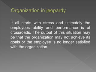 It all starts with stress and ultimately the
employees ability and performance is at
crossroads. The output of this situation may
be that the organization may not achieve its
goals or the employee is no longer satisfied
with the organization.
 