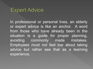 In professional or personal lives, an elderly
or expert advice is like an anchor. A word
from those who have already been in the
situation is a guide for proper planning,
avoiding commonly made mistakes.
Employees must not feel low about taking
advice but rather see that as a learning
experience.
 