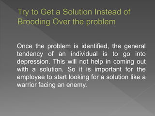 Once the problem is identified, the general
tendency of an individual is to go into
depression. This will not help in coming out
with a solution. So it is important for the
employee to start looking for a solution like a
warrior facing an enemy.
 