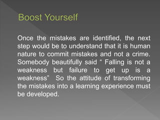 Once the mistakes are identified, the next
step would be to understand that it is human
nature to commit mistakes and not a crime.
Somebody beautifully said “ Falling is not a
weakness but failure to get up is a
weakness” So the attitude of transforming
the mistakes into a learning experience must
be developed.
 