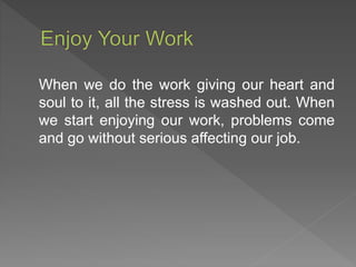 When we do the work giving our heart and
soul to it, all the stress is washed out. When
we start enjoying our work, problems come
and go without serious affecting our job.
 