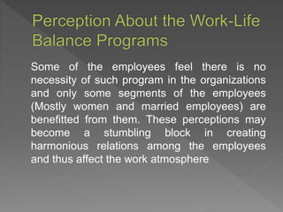 Some of the employees feel there is no
necessity of such program in the organizations
and only some segments of the employees
(Mostly women and married employees) are
benefitted from them. These perceptions may
become a stumbling block in creating
harmonious relations among the employees
and thus affect the work atmosphere
 