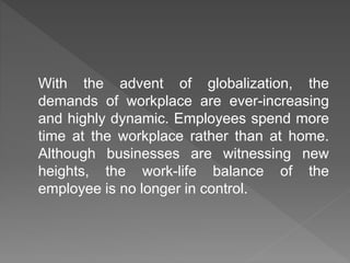 With the advent of globalization, the
demands of workplace are ever-increasing
and highly dynamic. Employees spend more
time at the workplace rather than at home.
Although businesses are witnessing new
heights, the work-life balance of the
employee is no longer in control.
 