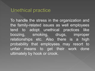 To handle the stress in the organization and
the family-related issues as well employees
tend to adopt unethical practices like
boozing, smoking, drugs, improper
relationships etc. Also there is a high
probability that employees may resort to
unfair means to get their work done
ultimately by hook or crook.
 