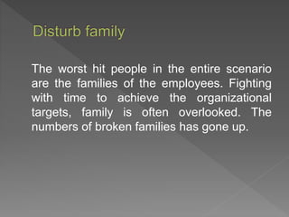 The worst hit people in the entire scenario
are the families of the employees. Fighting
with time to achieve the organizational
targets, family is often overlooked. The
numbers of broken families has gone up.
 