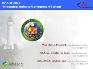 DOE-SR IBMS‘Integrated Business Management System’  Mike Mahon, President,mike@ziaconsulting.comCell: 720.289.7424 Rob Scola, Director Fed Sales,rscola@alfresco.comCell: 703.554.3753 Richard Im, Sr Solutions Eng,richard.im@alfresco.com                           Office: 703.823.3387 