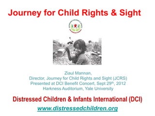 Journey for Child Rights & Sight




                          Ziaul Mannan,
       Director, Journey for Child Rights and Sight (JCRS)
       Presented at DCI Benefit Concert, Sept 29th, 2012
              Harkness Auditorium, Yale University

 Distressed Children & Infants International (DCI)
           www.distressedchildren.org
 