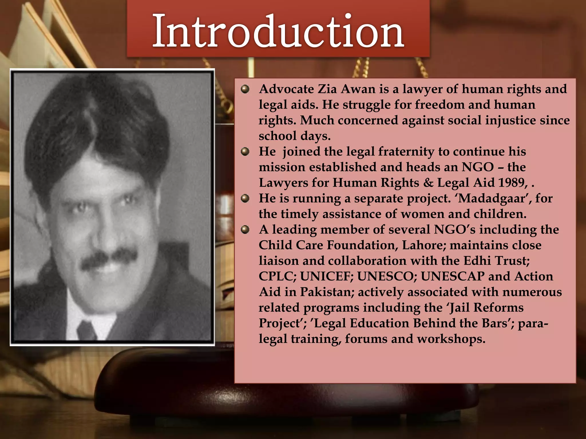 
Advocate Zia Awan is a lawyer of human rights and
legal aids. He struggle for freedom and human
rights. Much concerned against social injustice since
school days.
He joined the legal fraternity to continue his
mission established and heads an NGO – the
Lawyers for Human Rights & Legal Aid 1989, .
He is running a separate project. ‘Madadgaar’, for
the timely assistance of women and children.
A leading member of several NGO’s including the
Child Care Foundation, Lahore; maintains close
liaison and collaboration with the Edhi Trust;
CPLC; UNICEF; UNESCO; UNESCAP and Action
Aid in Pakistan; actively associated with numerous
related programs including the ‘Jail Reforms
Project’; ’Legal Education Behind the Bars’; para-
legal training, forums and workshops.