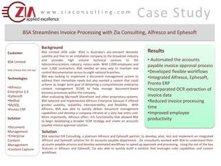Case Study www.ziaconsulting.com BSA Streamlines Invoice Processing with Zia Consulting, Alfresco and Ephesoft Background BSA Limited (ASX code: BSA) is Australia’s pre-eminent domestic satellite and free to air installation company to the broadcast industry and provides high volume technical services to the telecommunications industry, nation-wide. With 1,000 employees and over 1,400 contractors, BSA needed an easy way to maintain and control documentation across its eight national branches.     BSA was looking to implement a document management system to address their immediate needs but also wanted a system that could achieve its longer term goal of delivering a comprehensive enterprise content management (ECM) to help manage document-based business processes within the company. After evaluating Microsoft SharePoint and other proprietary systems, BSA selected and implemented Alfresco Enterprise because it offered greater usability, scalability, interoperability, and flexibility.  With Alfresco, BSA was able to quickly deliver document management capabilities and develop a company intranet at a very low entry cost. More importantly, Alfresco offers rich functionality that allowed BSA to begin developing a broader ECM strategy and create an accounts payable invoice approval solution. Results ,[object Object]