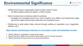 12
Environmental Significance
• SARS-CoV2 levels in wastewater similar to other enteric viruses
• 32 billions gallons daily and approx. 2 billion reused
• Most microbes have a tendency attach to particles.
• Surrogates for enveloped viruses (e.g. murine hepatitis virus (MHV) and Pseudomonas phage
ϕ6) confirm higher partitioning to solids than non-enveloped viruses.
• Partitioning to solid phase helps removal through settling or separation (e.g. coagulation,
filtration, etc.)
Other factors contributing to reduction in virus loads in water and wastewater include:
• Dilution effects in wastewater or large water bodies
• Natural die-off or death due to environmental stress, time or through treatment
• Rapid inactivation through chemical or physical disinfection
 