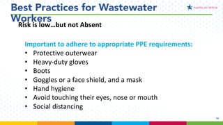 15
Best Practices for Wastewater
Workers
Important to adhere to appropriate PPE requirements:
• Protective outerwear
• Heavy-duty gloves
• Boots
• Goggles or a face shield, and a mask
• Hand hygiene
• Avoid touching their eyes, nose or mouth
• Social distancing
Risk is low…but not Absent
 