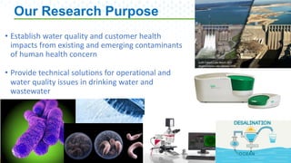 5
Our Research Purpose
5
• Establish water quality and customer health
impacts from existing and emerging contaminants
of human health concern
• Provide technical solutions for operational and
water quality issues in drinking water and
wastewater
 