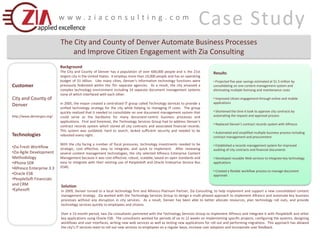 Case Study www.ziaconsulting.com The City and County of Denver Automate Business Processes  and Improve Citizen Engagement with Zia Consulting Background The City and County of Denver has a population of over 600,000 people and is the 21st largest city in the United States.  It employs more than 10,000 people and has an operating budget of $1 billion.  Like many cities, Denver’s information technology functions were previously federated within the 70+ separate agencies.  As a result, the city amassed a complex technology environment including 14 separate document management systems none of which interfaced with each other. In 2005, the mayor created a centralized IT group called Technology Services to provide a unified technology strategy for the city while helping to managing IT costs.  The group quickly realized that it needed to consolidate on one document management system that could serve as the backbone for many document-centric business processes and applications.  First and foremost, the Technology Services Group had to address Denver's contract records system which stored all city contracts and associated financial records.  This system was outdated, hard to search, lacked sufficient security and needed to be rebooted every night.   With the city facing a number of fiscal pressures, technology investments needed to be strategic, cost effective, easy to integrate, and quick to implement.  After reviewing several content management technologies, the city selected Alfresco Enterprise Content Management because it was cost-effective, robust, scalable, based on open standards and easy to integrate with their existing use of PeopleSoft and Oracle Enterprise Service Bus (ESB). Results ,[object Object]
