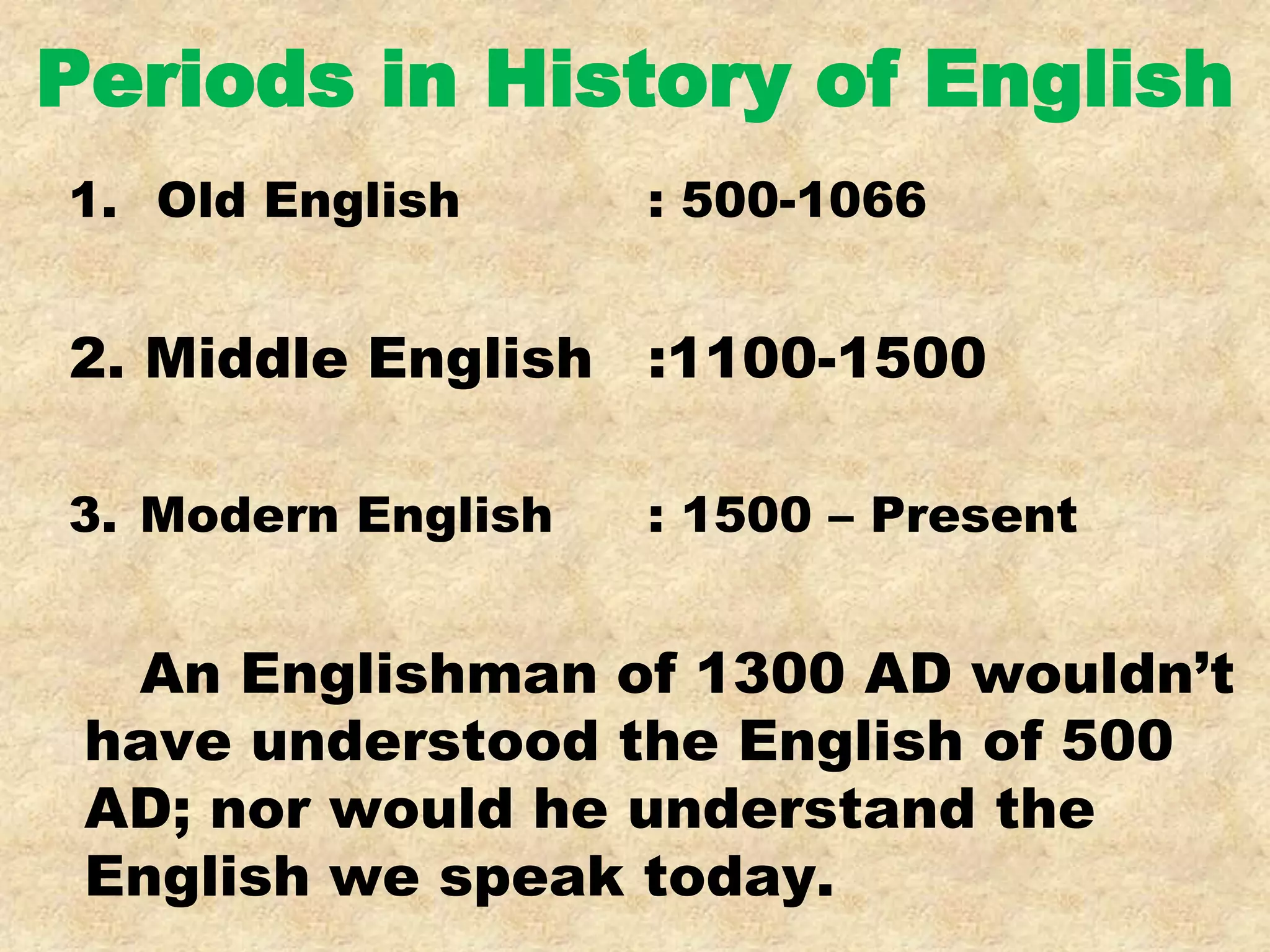 Periods in History of English
1. Old English : 500-1066
2. Middle English :1100-1500
3. Modern English : 1500 – Present
An Englishman of 1300 AD wouldn’t
have understood the English of 500
AD; nor would he understand the
English we speak today.
 