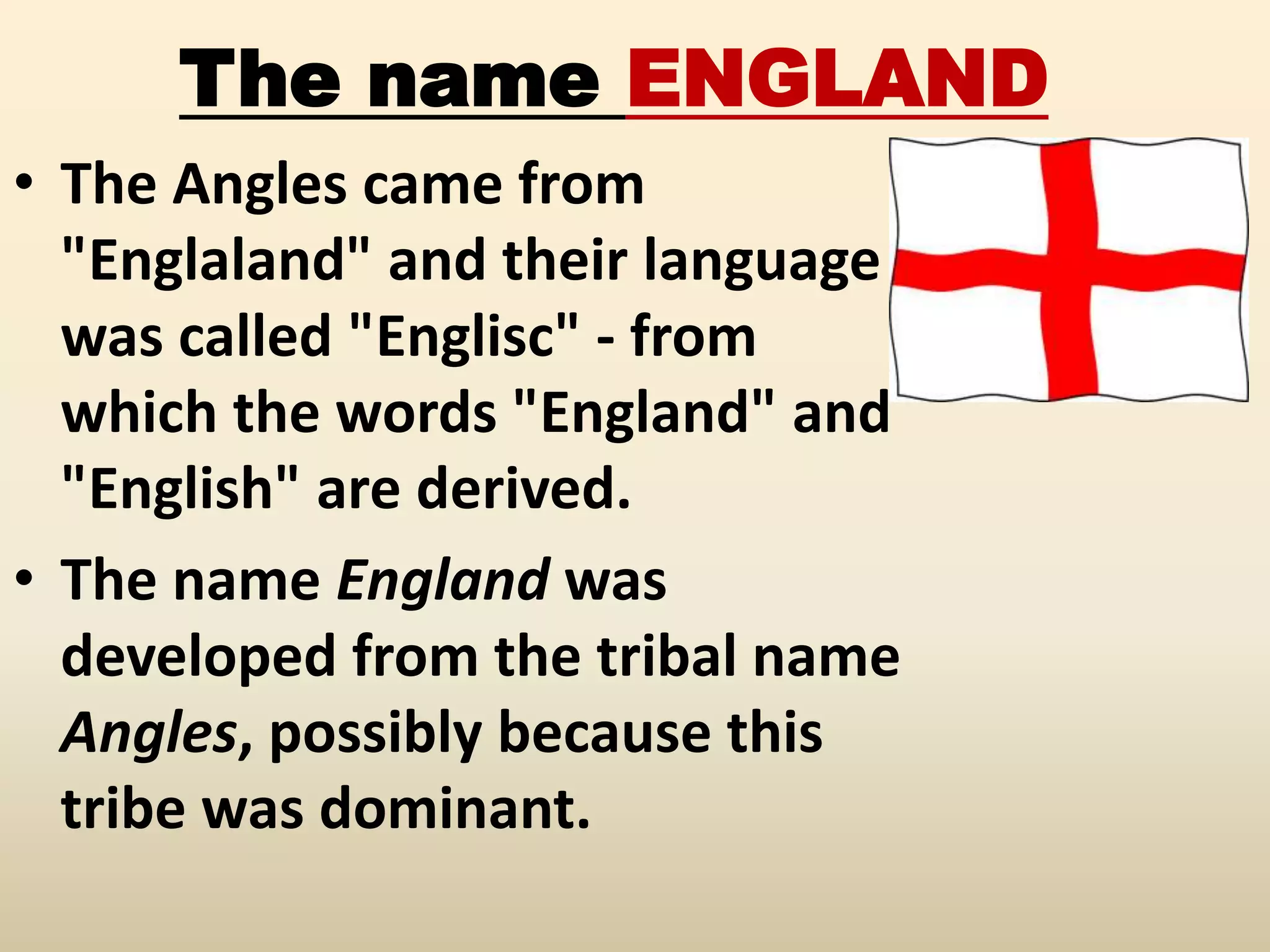 The name ENGLAND
• The Angles came from
"Englaland" and their language
was called "Englisc" - from
which the words "England" and
"English" are derived.
• The name England was
developed from the tribal name
Angles, possibly because this
tribe was dominant.
 