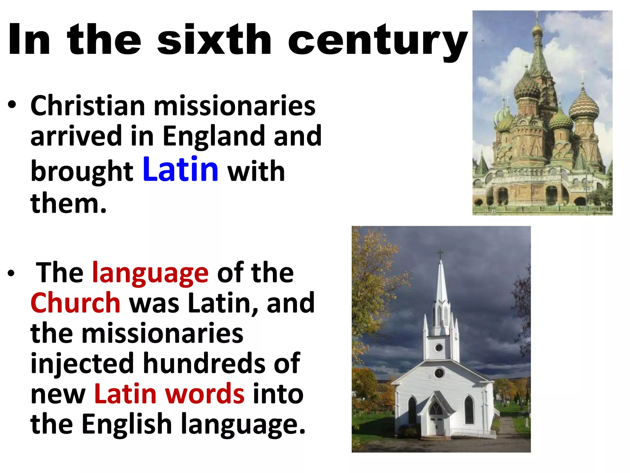 In the sixth century
• Christian missionaries
arrived in England and
brought Latin with
them.
• The language of the
Church was Latin, and
the missionaries
injected hundreds of
new Latin words into
the English language.
 