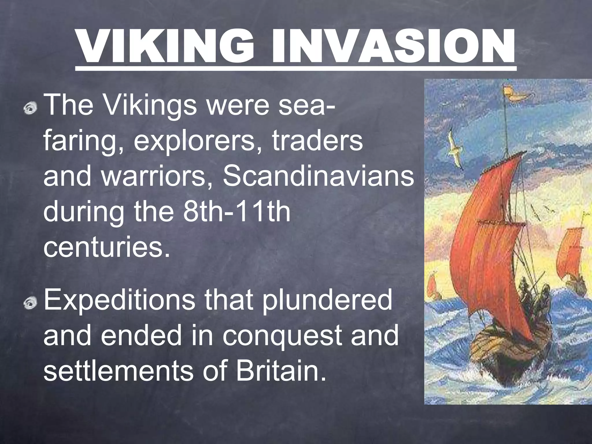VIKING INVASION
The Vikings were sea-
faring, explorers, traders
and warriors, Scandinavians
during the 8th-11th
centuries.
Expeditions that plundered
and ended in conquest and
settlements of Britain.
 