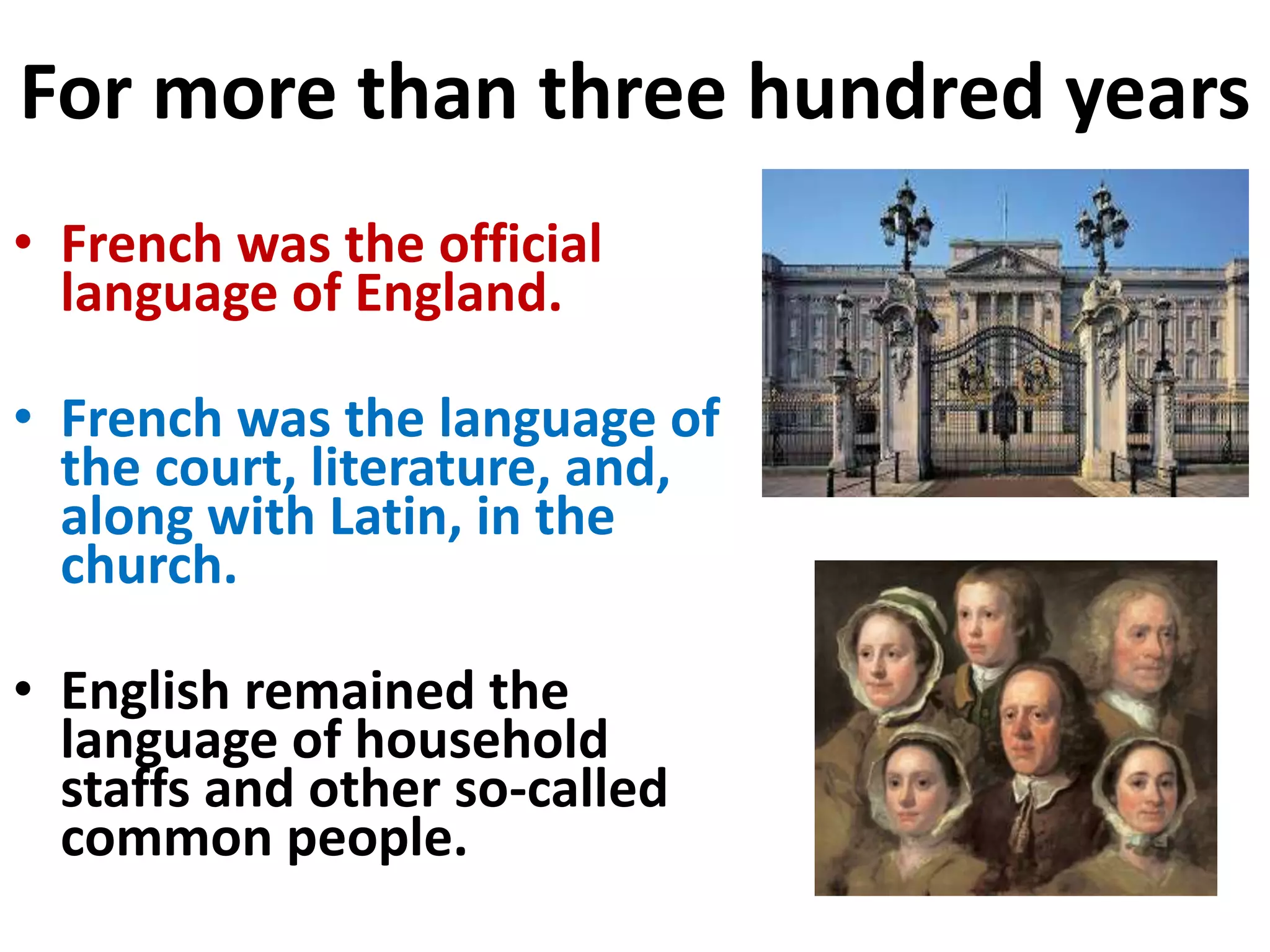 For more than three hundred years
• French was the official
language of England.
• French was the language of
the court, literature, and,
along with Latin, in the
church.
• English remained the
language of household
staffs and other so-called
common people.
 