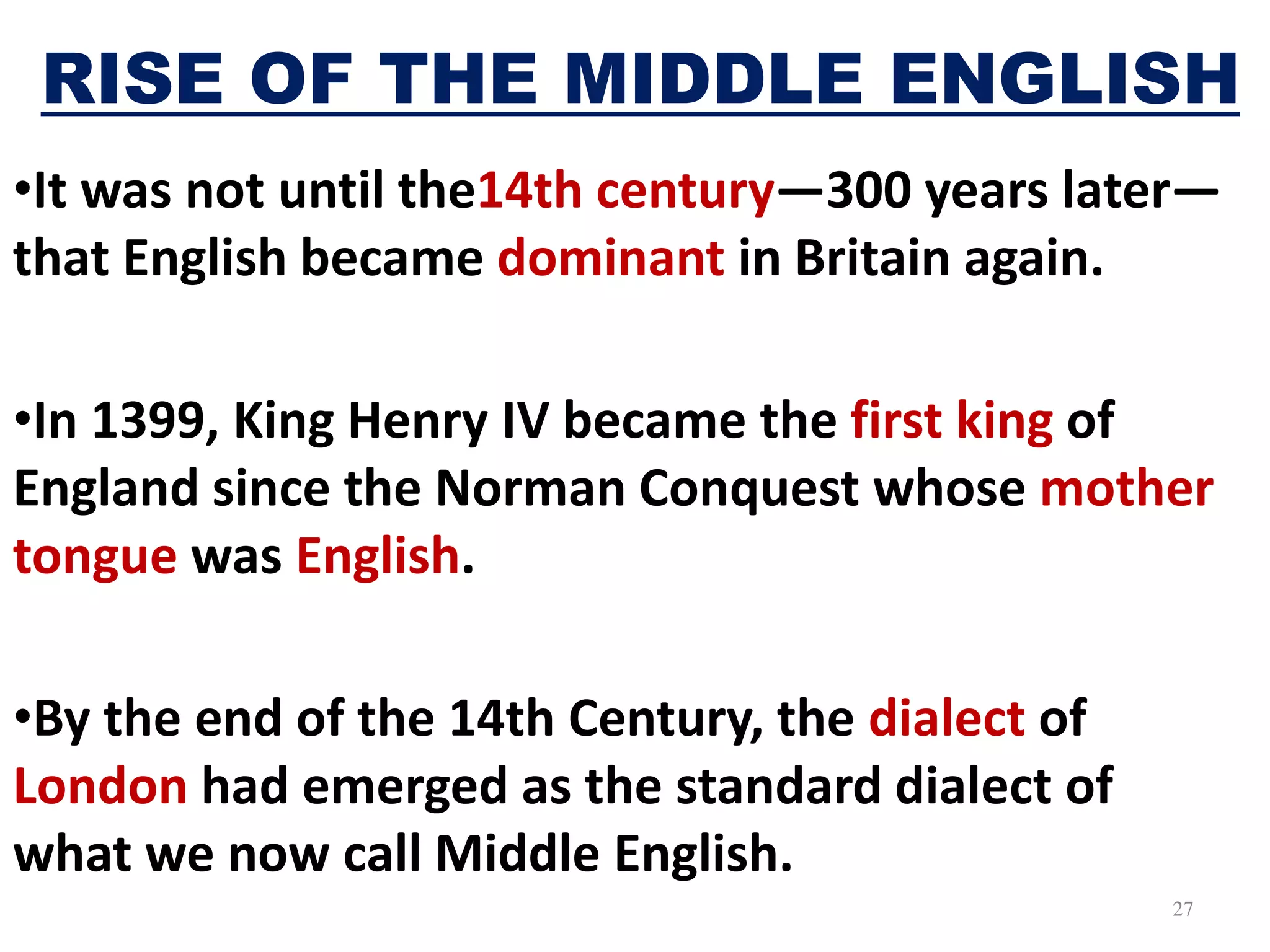 RISE OF THE MIDDLE ENGLISH
•It was not until the14th century—300 years later—
that English became dominant in Britain again.
•In 1399, King Henry IV became the first king of
England since the Norman Conquest whose mother
tongue was English.
•By the end of the 14th Century, the dialect of
London had emerged as the standard dialect of
what we now call Middle English.
27
 