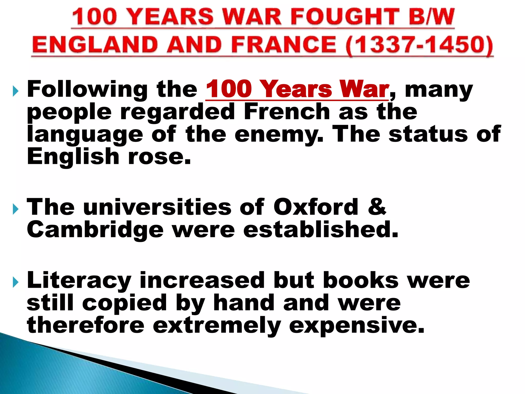  Following the 100 Years War, many
people regarded French as the
language of the enemy. The status of
English rose.
 The universities of Oxford &
Cambridge were established.
 Literacy increased but books were
still copied by hand and were
therefore extremely expensive.
 
