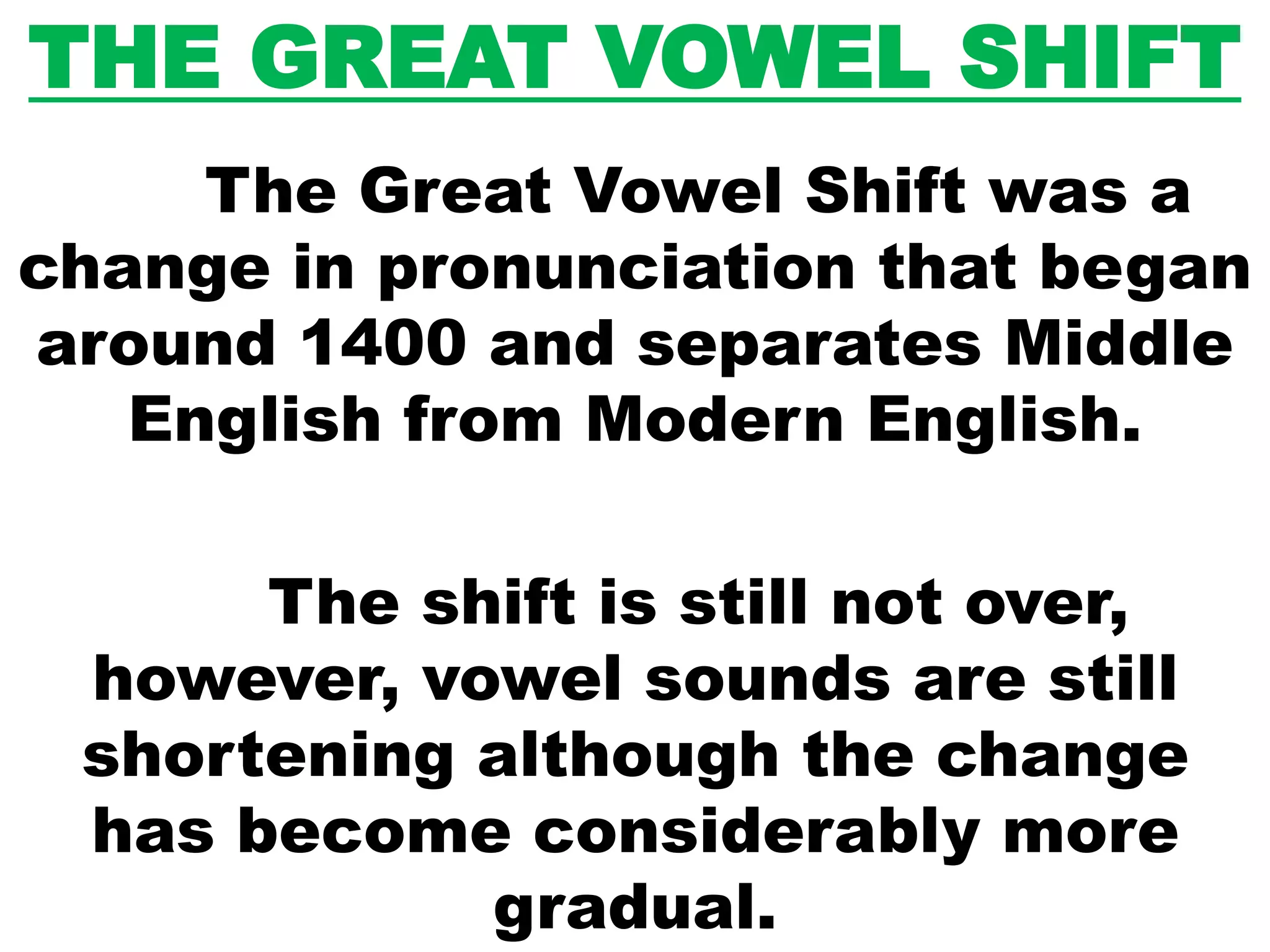 THE GREAT VOWEL SHIFT
The Great Vowel Shift was a
change in pronunciation that began
around 1400 and separates Middle
English from Modern English.
The shift is still not over,
however, vowel sounds are still
shortening although the change
has become considerably more
gradual.
 