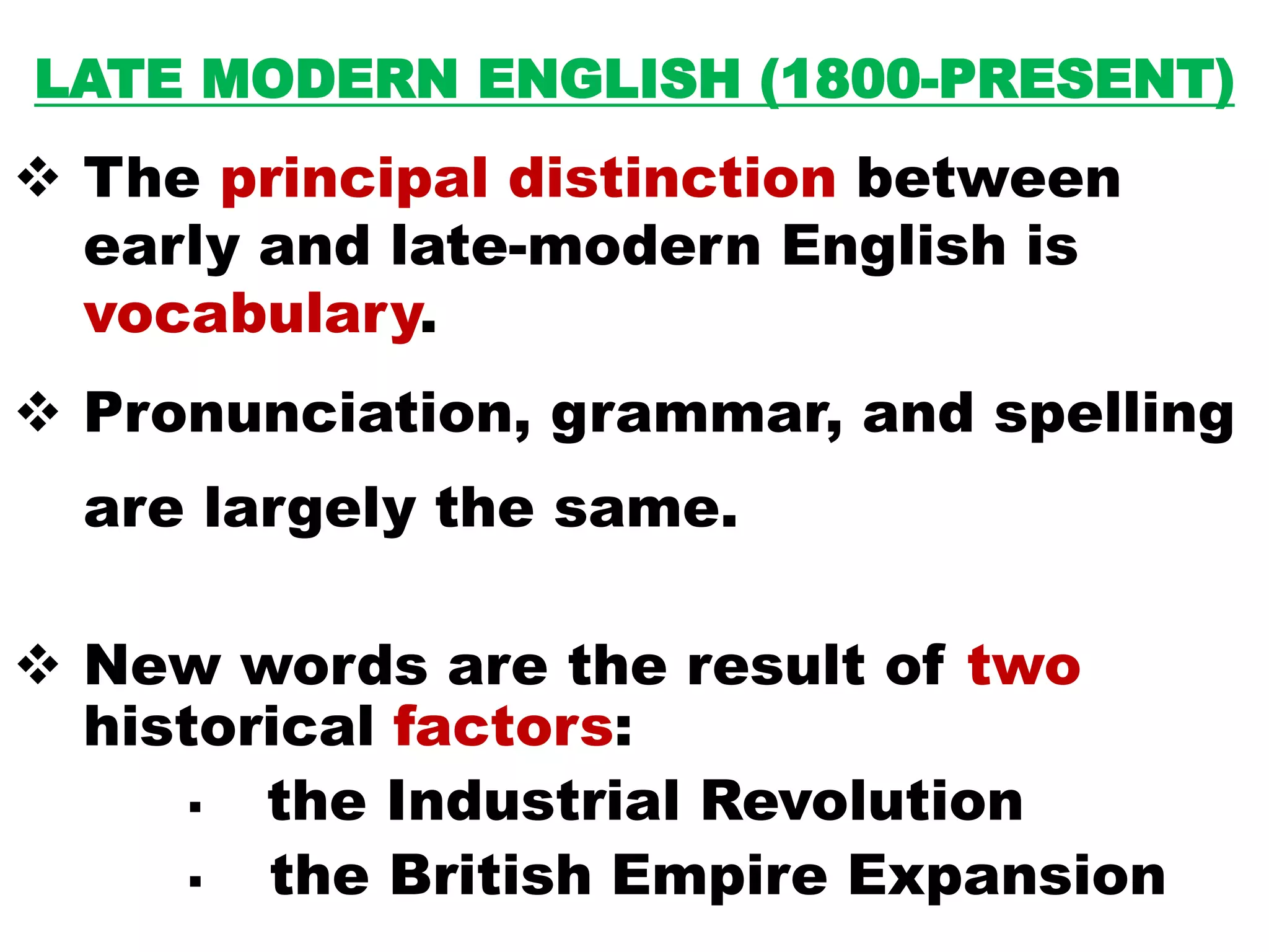 LATE MODERN ENGLISH (1800-PRESENT)
 The principal distinction between
early and late-modern English is
vocabulary.
 Pronunciation, grammar, and spelling
are largely the same.
 New words are the result of two
historical factors:
 the Industrial Revolution
 the British Empire Expansion
 