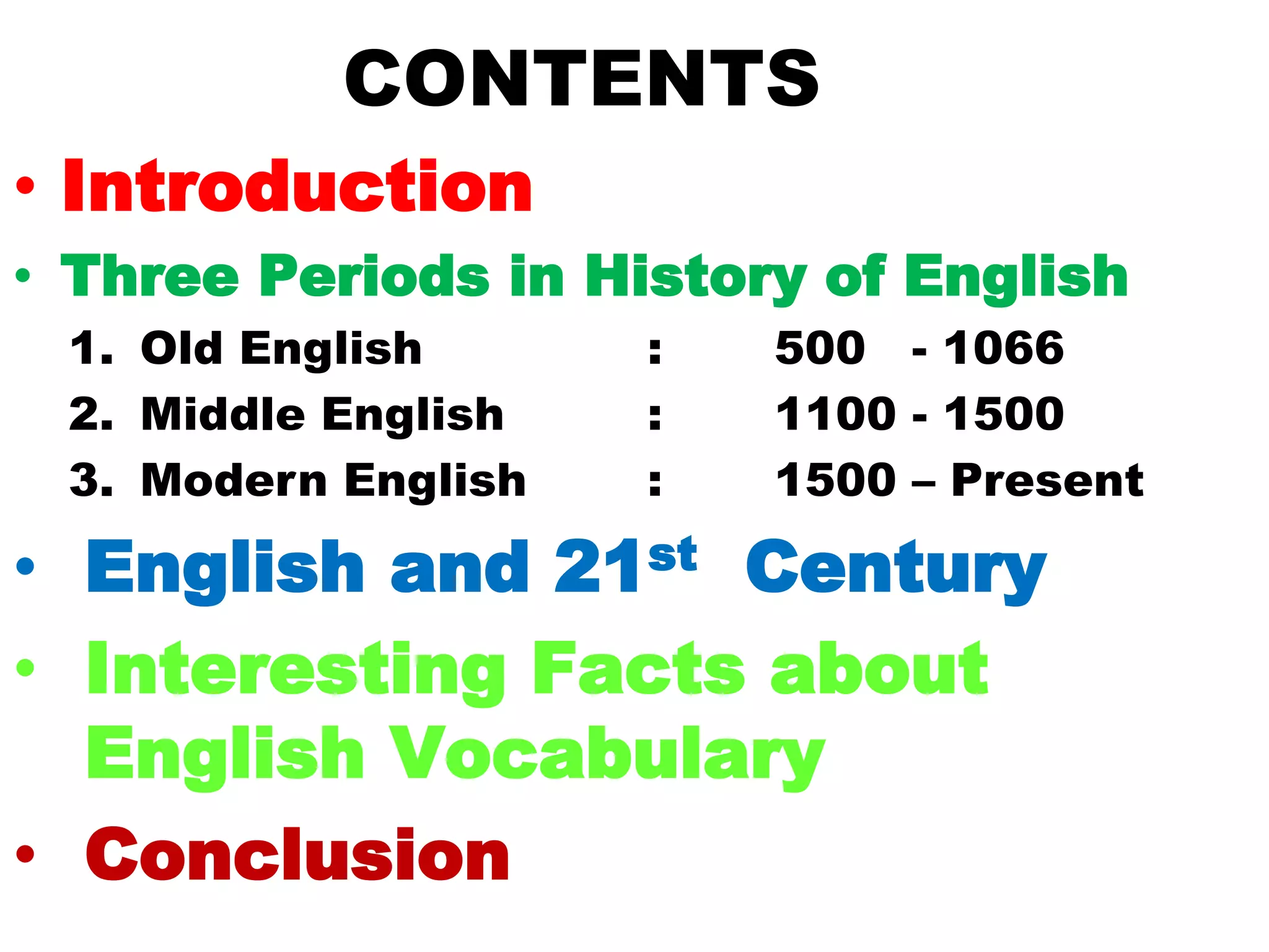 CONTENTS
• Introduction
• Three Periods in History of English
1. Old English : 500 - 1066
2. Middle English : 1100 - 1500
3. Modern English : 1500 – Present
• English and 21st Century
• Interesting Facts about
English Vocabulary
• Conclusion
 