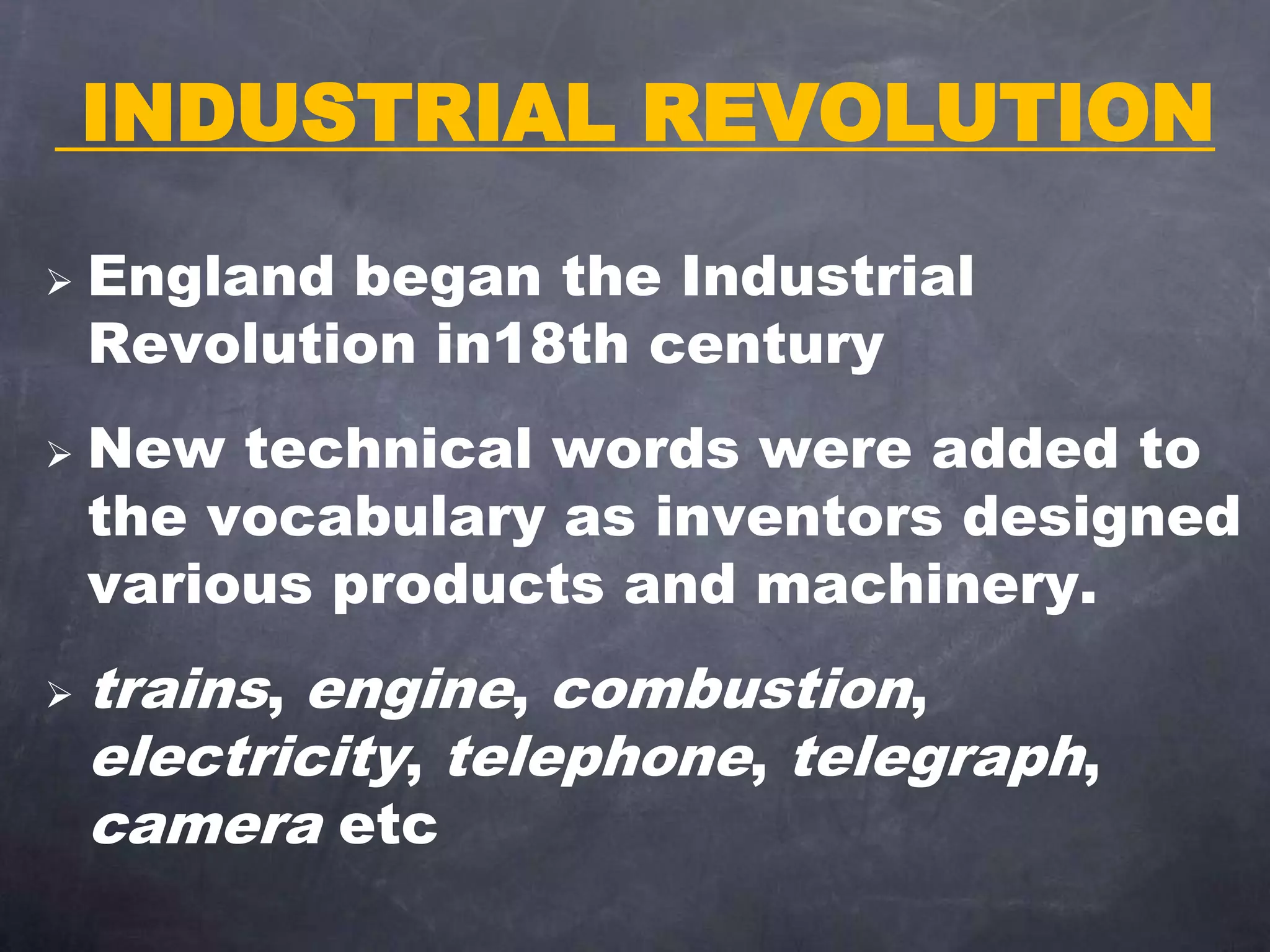 INDUSTRIAL REVOLUTION
 England began the Industrial
Revolution in18th century
 New technical words were added to
the vocabulary as inventors designed
various products and machinery.
 trains, engine, combustion,
electricity, telephone, telegraph,
camera etc
 