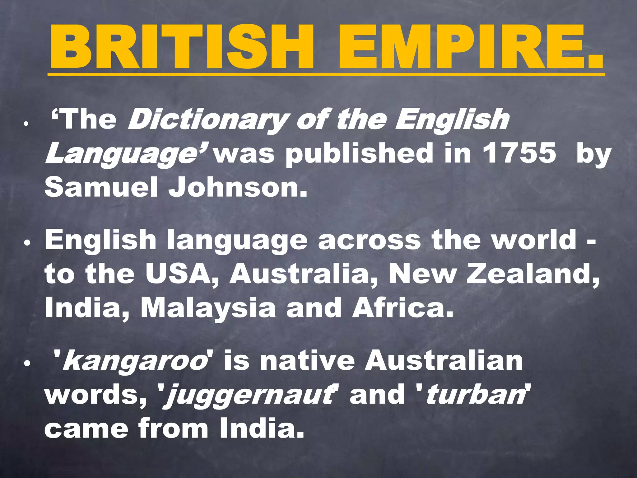 BRITISH EMPIRE.
• ‘The Dictionary of the English
Language’ was published in 1755 by
Samuel Johnson.
• English language across the world -
to the USA, Australia, New Zealand,
India, Malaysia and Africa.
• 'kangaroo' is native Australian
words, 'juggernaut' and 'turban'
came from India.
 
