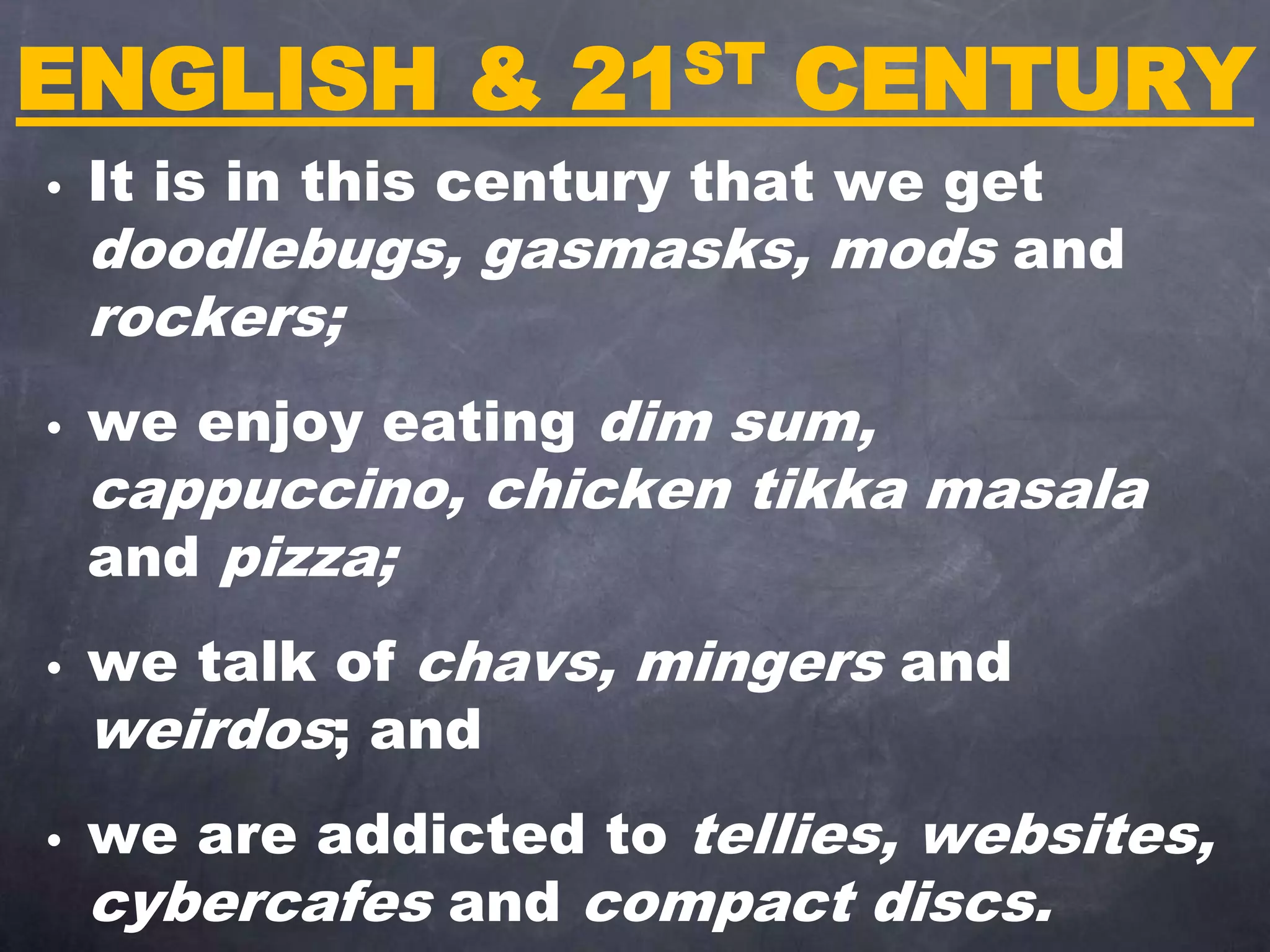 ENGLISH & 21ST CENTURY
• It is in this century that we get
doodlebugs, gasmasks, mods and
rockers;
• we enjoy eating dim sum,
cappuccino, chicken tikka masala
and pizza;
• we talk of chavs, mingers and
weirdos; and
• we are addicted to tellies, websites,
cybercafes and compact discs.
 