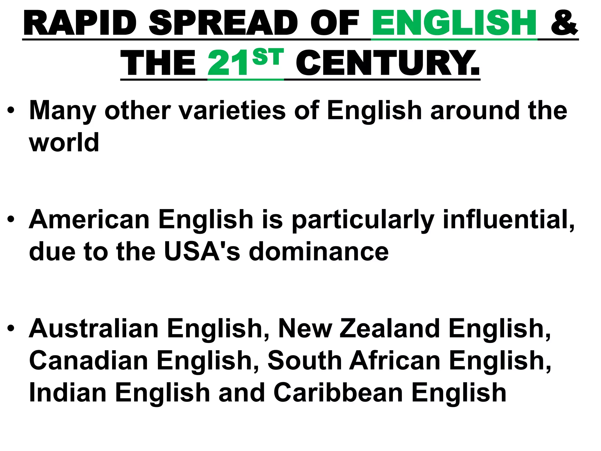 RAPID SPREAD OF ENGLISH &
THE 21ST CENTURY.
• Many other varieties of English around the
world
• American English is particularly influential,
due to the USA's dominance
• Australian English, New Zealand English,
Canadian English, South African English,
Indian English and Caribbean English
 