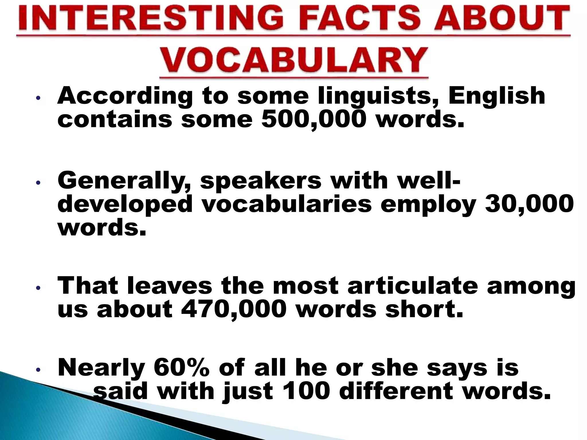• According to some linguists, English
contains some 500,000 words.
• Generally, speakers with well-
developed vocabularies employ 30,000
words.
• That leaves the most articulate among
us about 470,000 words short.
• Nearly 60% of all he or she says is
said with just 100 different words.
 