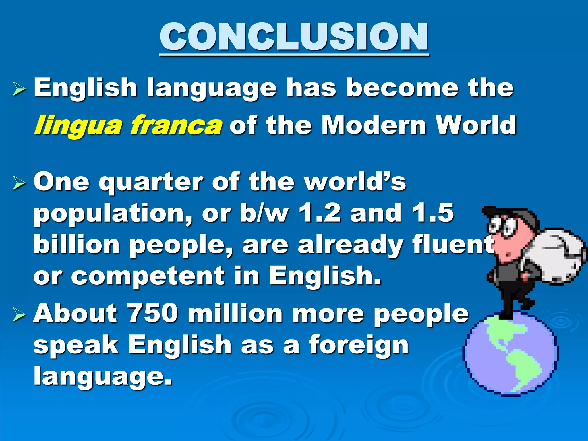 CONCLUSION
 English language has become the
lingua franca of the Modern World
 One quarter of the world’s
population, or b/w 1.2 and 1.5
billion people, are already fluent
or competent in English.
 About 750 million more people
speak English as a foreign
language.
 