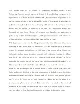 After assuming power as Chief Martial Law Administrator, Zia-ul-Haq promised to hold
National and Provincial Assembly elections in the next 90 days and to hand over power to the
representatives of the Nation. However, in October 1977, he announced the postponement of the
electoral plan and decided to start an accountability process of the politicians. In a statement, he
said that he changed his decision due to the strong public demand for the scrutiny of political
leaders who had indulged in malpractice in the past. The Disqualification Tribunal was
formulated and many former Members of Parliament were disqualified from participating in
politics at any level for the next seven years. A white paper was also issued which criticized the
activities of Pakistan People Party’s government under Zulfiqar Ali Bhutto.
With the retirement of Fazal Ilahi, Zia-ul-Haq also assumed the office of President of Pakistan on
September 16, 1978. In the absence of a Parliament, Zia-ul-Haq decided to set up an alternative
system. He introduced Majlis-i-Shoora in 1980. Most of the members of the Shoora were
intellectuals, scholars, ulema, journalists, economists and professionals belonging to different
fields of life. The Shoora was to act as a board of advisors to the President. The idea of
establishing this institution was not bad but the main problem was that all 284 members of the
Shoora were to be nominated by the President and thus there was no room for dissention.
In the mid 80s, Zia-ul-Haq decided to fulfill his promise of holding elections in the country. But
before handing over the power to the public representatives, he decided to secure his position.
Referendum was held in the county in December 1984, and the masses were given the option to
elect or reject the General as the future President of Pakistan. The question asked in the
referendum was phrased in a way that Zia-ul-Haq’s victory was related to the process of
Islamization in the country. According to the official result, more than 95 percent of the votes
were cast in favor of Zia-ul-Haq, thus he was elected as President for the next five years.
 
