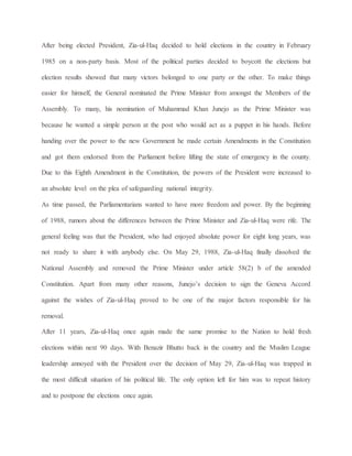 After being elected President, Zia-ul-Haq decided to hold elections in the country in February
1985 on a non-party basis. Most of the political parties decided to boycott the elections but
election results showed that many victors belonged to one party or the other. To make things
easier for himself, the General nominated the Prime Minister from amongst the Members of the
Assembly. To many, his nomination of Muhammad Khan Junejo as the Prime Minister was
because he wanted a simple person at the post who would act as a puppet in his hands. Before
handing over the power to the new Government he made certain Amendments in the Constitution
and got them endorsed from the Parliament before lifting the state of emergency in the county.
Due to this Eighth Amendment in the Constitution, the powers of the President were increased to
an absolute level on the plea of safeguarding national integrity.
As time passed, the Parliamentarians wanted to have more freedom and power. By the beginning
of 1988, rumors about the differences between the Prime Minister and Zia-ul-Haq were rife. The
general feeling was that the President, who had enjoyed absolute power for eight long years, was
not ready to share it with anybody else. On May 29, 1988, Zia-ul-Haq finally dissolved the
National Assembly and removed the Prime Minister under article 58(2) b of the amended
Constitution. Apart from many other reasons, Junejo’s decision to sign the Geneva Accord
against the wishes of Zia-ul-Haq proved to be one of the major factors responsible for his
removal.
After 11 years, Zia-ul-Haq once again made the same promise to the Nation to hold fresh
elections within next 90 days. With Benazir Bhutto back in the country and the Muslim League
leadership annoyed with the President over the decision of May 29, Zia-ul-Haq was trapped in
the most difficult situation of his political life. The only option left for him was to repeat history
and to postpone the elections once again.
 