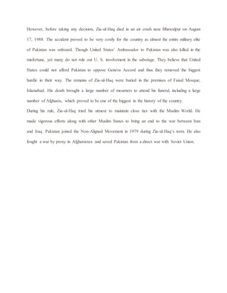 However, before taking any decision, Zia-ul-Haq died in an air crash near Bhawalpur on August
17, 1988. The accident proved to be very costly for the country as almost the entire military elite
of Pakistan was onboard. Though United States’ Ambassador to Pakistan was also killed in the
misfortune, yet many do not rule out U. S. involvement in the sabotage. They believe that United
States could not afford Pakistan to oppose Geneva Accord and thus they removed the biggest
hurdle in their way. The remains of Zia-ul-Haq were buried in the premises of Faisal Mosque,
Islamabad. His death brought a large number of mourners to attend his funeral, including a large
number of Afghanis, which proved to be one of the biggest in the history of the country.
During his rule, Zia-ul-Haq tried his utmost to maintain close ties with the Muslim World. He
made vigorous efforts along with other Muslim States to bring an end to the war between Iran
and Iraq. Pakistan joined the Non-Aligned Movement in 1979 during Zia-ul-Haq’s term. He also
fought a war by proxy in Afghanistan and saved Pakistan from a direct war with Soviet Union.
 