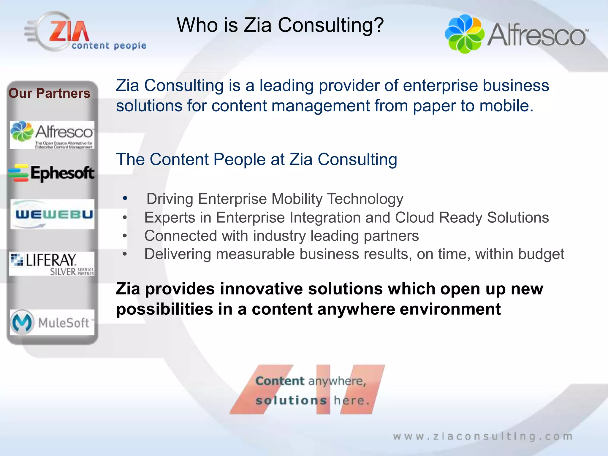 Who is Zia Consulting?


Our Partners   Zia Consulting is a leading provider of enterprise business
               solutions for content management from paper to mobile.


               The Content People at Zia Consulting

               •   Driving Enterprise Mobility Technology
               •   Experts in Enterprise Integration and Cloud Ready Solutions
               •   Connected with industry leading partners
               •   Delivering measurable business results, on time, within budget

               Zia provides innovative solutions which open up new
               possibilities in a content anywhere environment
 