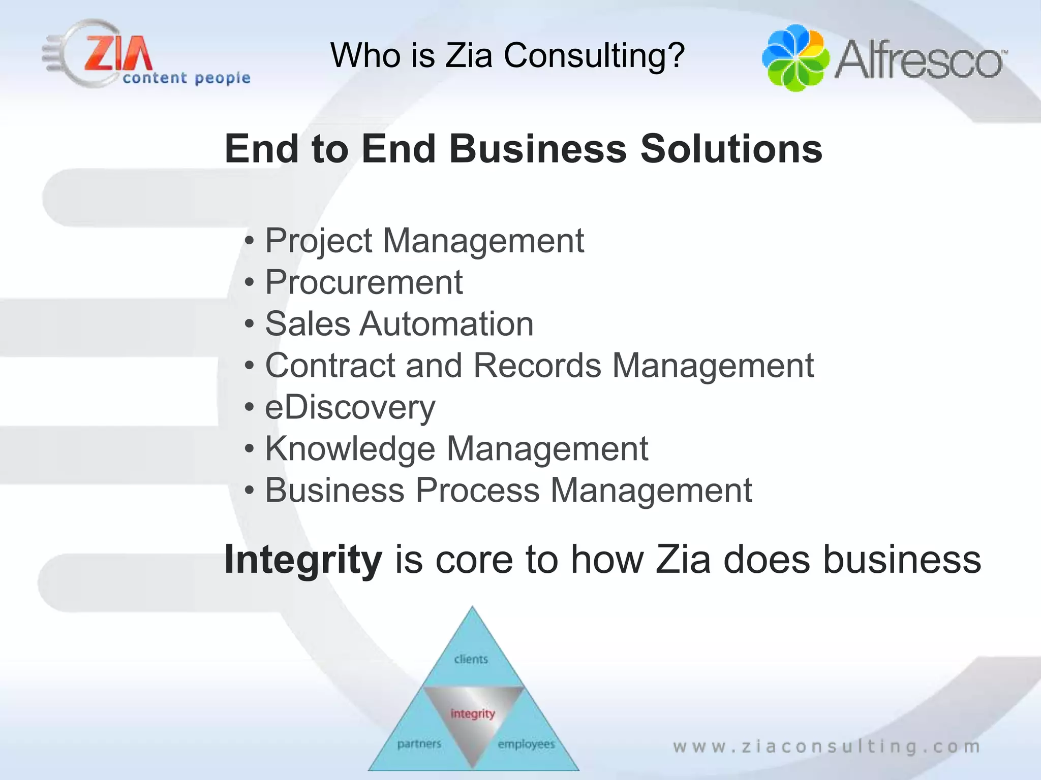 Who is Zia Consulting?

End to End Business Solutions

 • Project Management
 • Procurement
 • Sales Automation
 • Contract and Records Management
 • eDiscovery
 • Knowledge Management
 • Business Process Management

Integrity is core to how Zia does business
 
