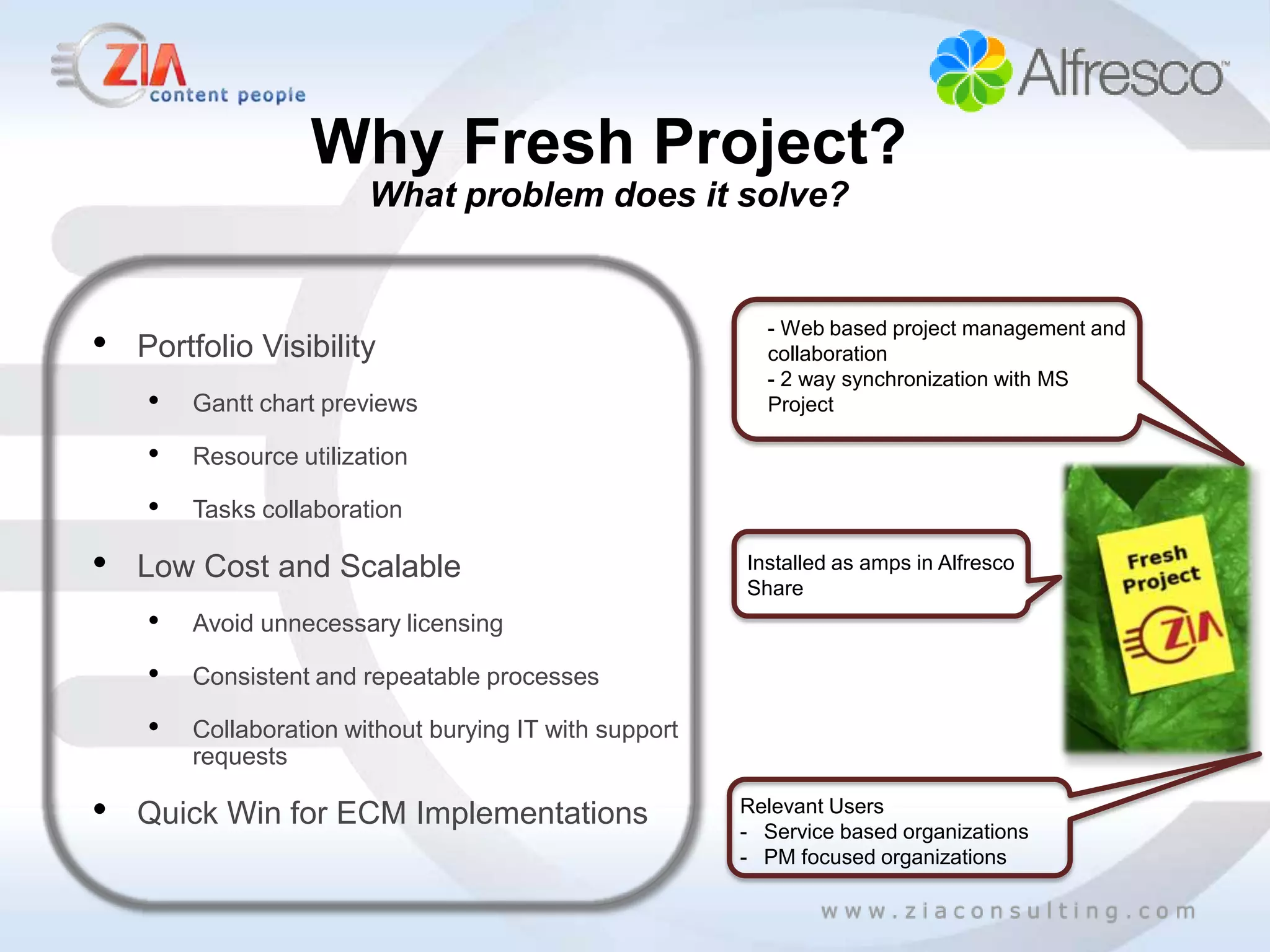 Why Fresh Project?
                        What problem does it solve?



•
                                                          - Web based project management and
    Portfolio Visibility                                  collaboration
                                                          - 2 way synchronization with MS
    •   Gantt chart previews                              Project

    •   Resource utilization

    •   Tasks collaboration

•   Low Cost and Scalable                               Installed as amps in Alfresco
                                                        Share
    •   Avoid unnecessary licensing

    •   Consistent and repeatable processes

    •   Collaboration without burying IT with support
        requests

•   Quick Win for ECM Implementations                   Relevant Users
                                                        - Service based organizations
                                                        - PM focused organizations
 