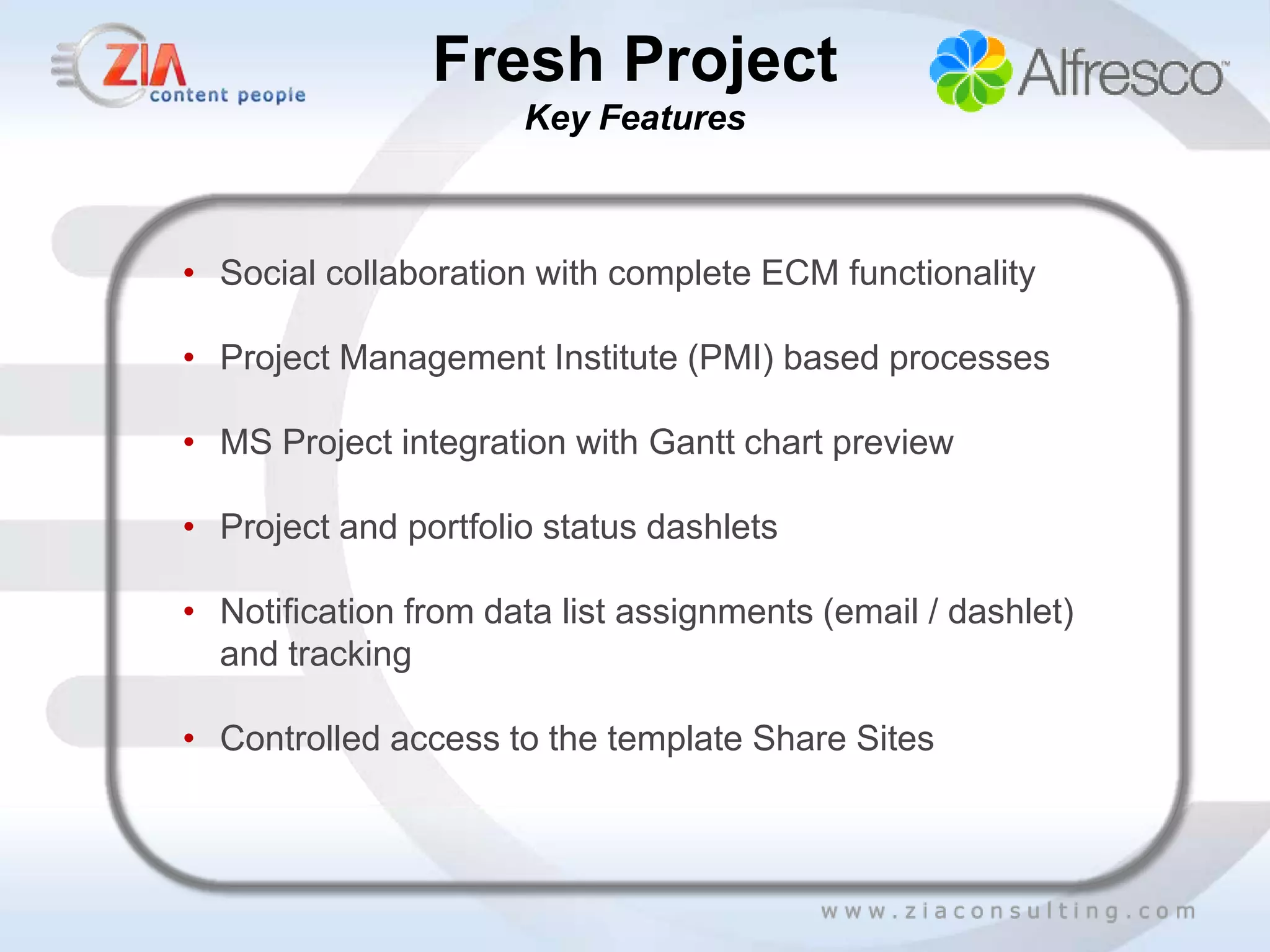 Fresh Project
                      Key Features



• Social collaboration with complete ECM functionality

• Project Management Institute (PMI) based processes

• MS Project integration with Gantt chart preview

• Project and portfolio status dashlets

• Notification from data list assignments (email / dashlet)
  and tracking

• Controlled access to the template Share Sites
 