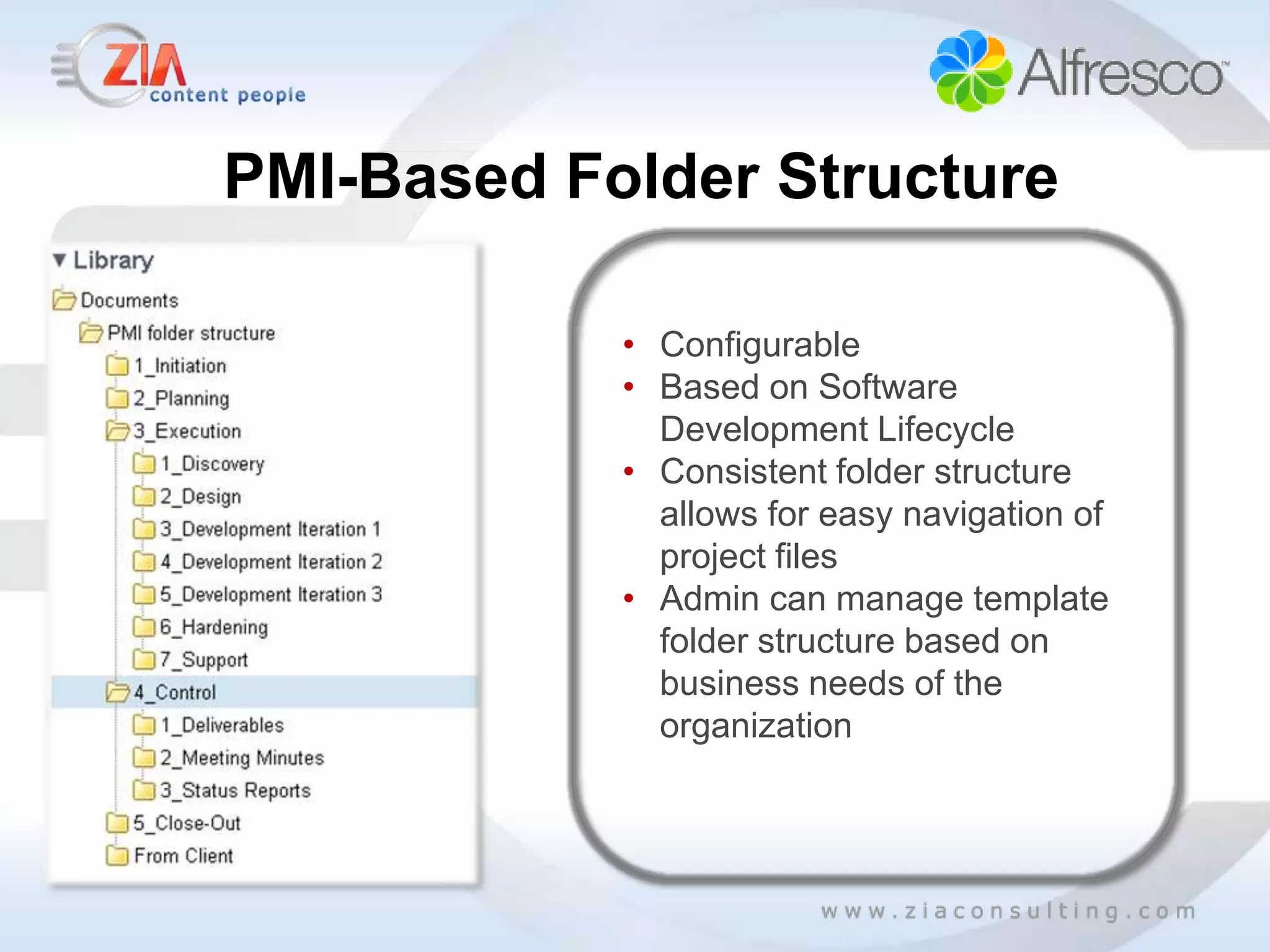 PMI-Based Folder Structure

            • Configurable
            • Based on Software
              Development Lifecycle
            • Consistent folder structure
              allows for easy navigation of
              project files
            • Admin can manage template
              folder structure based on
              business needs of the
              organization
 