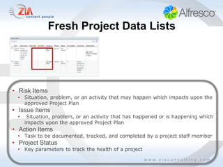 Fresh Project Data Lists




• Risk Items
  • Situation, problem, or an activity that may happen which impacts upon the
    approved Project Plan
• Issue Items
  •    Situation, problem, or an activity that has happened or is happening which
      impacts upon the approved Project Plan
• Action Items
  • Task to be documented, tracked, and completed by a project staff member
• Project Status
  • Key parameters to track the health of a project
 