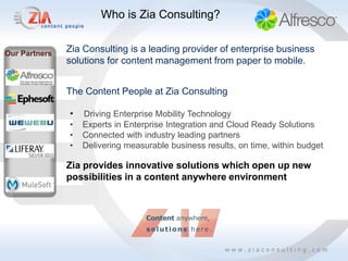 Who is Zia Consulting?


Our Partners   Zia Consulting is a leading provider of enterprise business
               solutions for content management from paper to mobile.


               The Content People at Zia Consulting

               •   Driving Enterprise Mobility Technology
               •   Experts in Enterprise Integration and Cloud Ready Solutions
               •   Connected with industry leading partners
               •   Delivering measurable business results, on time, within budget

               Zia provides innovative solutions which open up new
               possibilities in a content anywhere environment
 