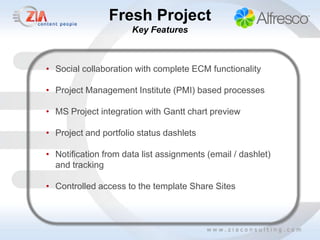 Fresh Project
                      Key Features



• Social collaboration with complete ECM functionality

• Project Management Institute (PMI) based processes

• MS Project integration with Gantt chart preview

• Project and portfolio status dashlets

• Notification from data list assignments (email / dashlet)
  and tracking

• Controlled access to the template Share Sites
 