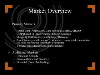 Health Care A $2.1B market by 2016 Ambulatory Care Facilities  Number 1 frustration to Hospital  Finding moveable medical equipment Leads to hiding and hoarding equipment Huge potential savings with RTLS 1.2M Ambulatory Care Facilities  Elderly and Disabled Care Sector Elderly Population will reach over 40 million by 2011 20 million individuals classified as MR/DD State Institutions continue to close  Independent living as an alternative to hospital and nursing home care Value Proposition provide less costly security and tracking products and services, by lowering manpower costs. Independent living also helps reduce insurance costs. 