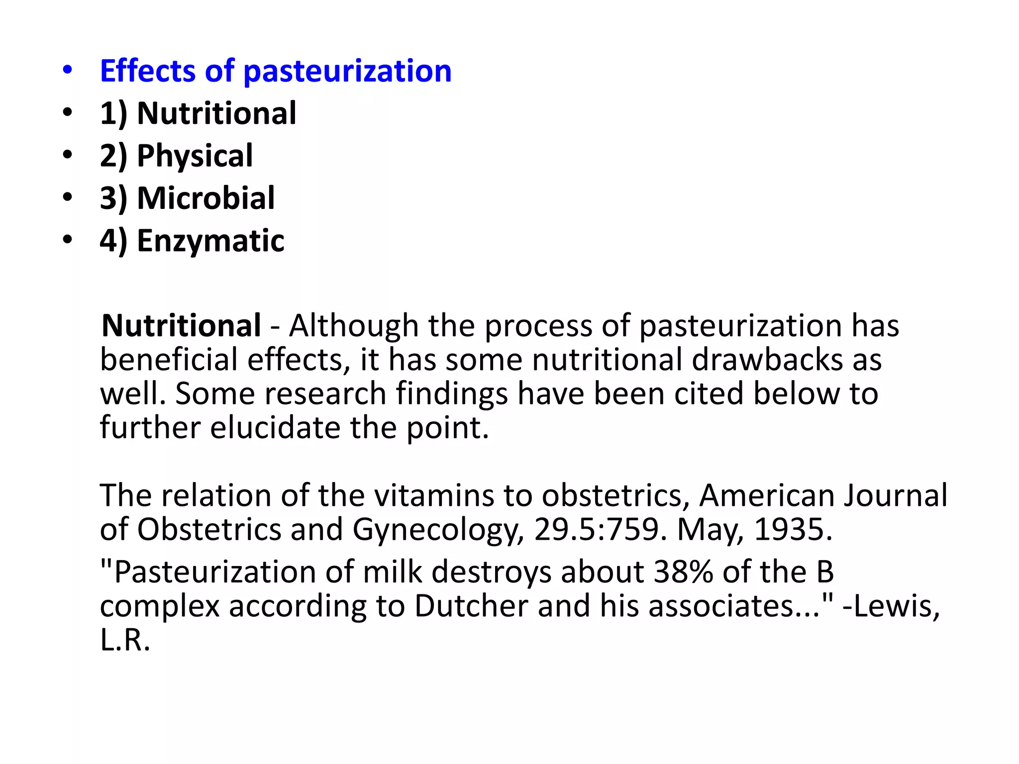 • Effects of pasteurization
• 1) Nutritional
• 2) Physical
• 3) Microbial
• 4) Enzymatic
Nutritional - Although the process of pasteurization has
beneficial effects, it has some nutritional drawbacks as
well. Some research findings have been cited below to
further elucidate the point.
The relation of the vitamins to obstetrics, American Journal
of Obstetrics and Gynecology, 29.5:759. May, 1935.
"Pasteurization of milk destroys about 38% of the B
complex according to Dutcher and his associates..." -Lewis,
L.R.
 