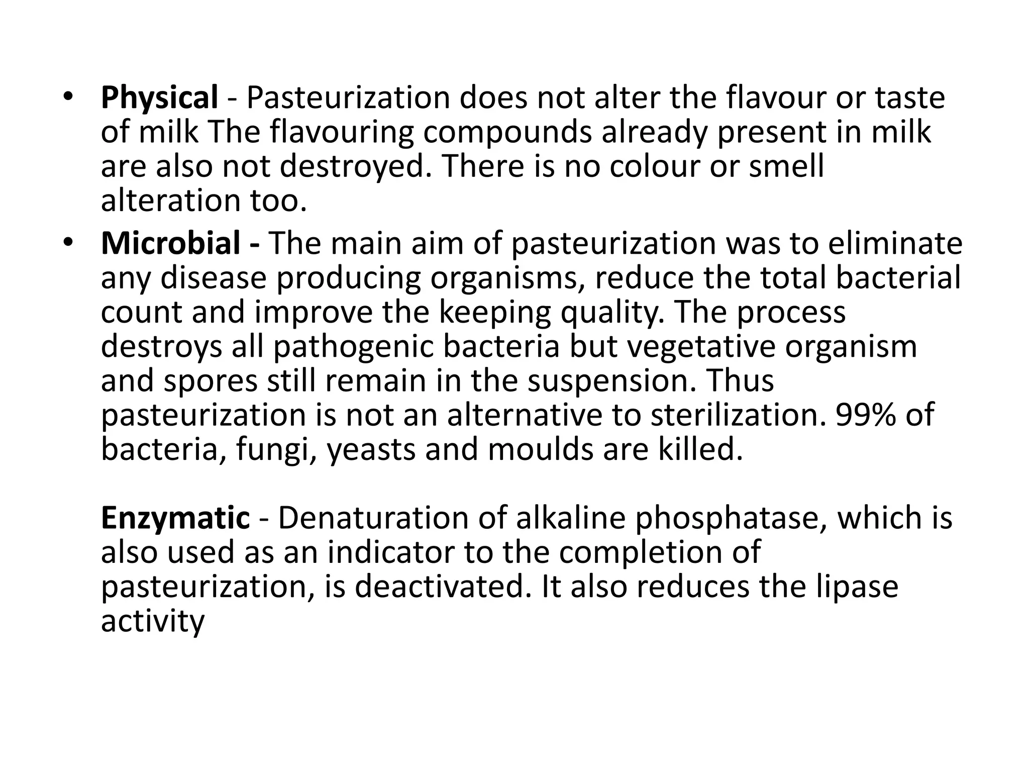 • Physical - Pasteurization does not alter the flavour or taste
of milk The flavouring compounds already present in milk
are also not destroyed. There is no colour or smell
alteration too.
• Microbial - The main aim of pasteurization was to eliminate
any disease producing organisms, reduce the total bacterial
count and improve the keeping quality. The process
destroys all pathogenic bacteria but vegetative organism
and spores still remain in the suspension. Thus
pasteurization is not an alternative to sterilization. 99% of
bacteria, fungi, yeasts and moulds are killed.
Enzymatic - Denaturation of alkaline phosphatase, which is
also used as an indicator to the completion of
pasteurization, is deactivated. It also reduces the lipase
activity
 