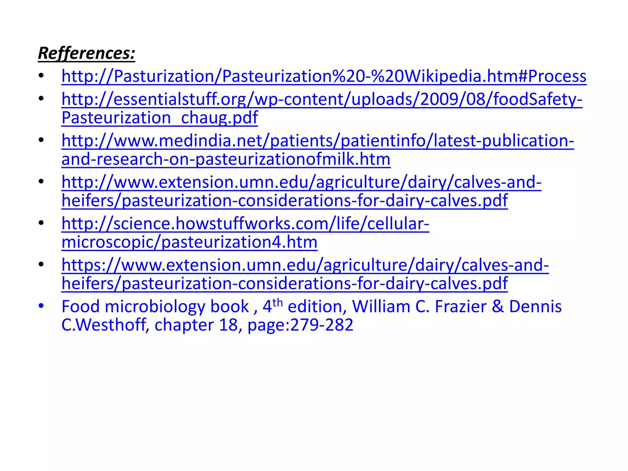 Refferences:
• http://Pasturization/Pasteurization%20-%20Wikipedia.htm#Process
• http://essentialstuff.org/wp-content/uploads/2009/08/foodSafety-
Pasteurization_chaug.pdf
• http://www.medindia.net/patients/patientinfo/latest-publication-
and-research-on-pasteurizationofmilk.htm
• http://www.extension.umn.edu/agriculture/dairy/calves-and-
heifers/pasteurization-considerations-for-dairy-calves.pdf
• http://science.howstuffworks.com/life/cellular-
microscopic/pasteurization4.htm
• https://www.extension.umn.edu/agriculture/dairy/calves-and-
heifers/pasteurization-considerations-for-dairy-calves.pdf
• Food microbiology book , 4th edition, William C. Frazier & Dennis
C.Westhoff, chapter 18, page:279-282
 