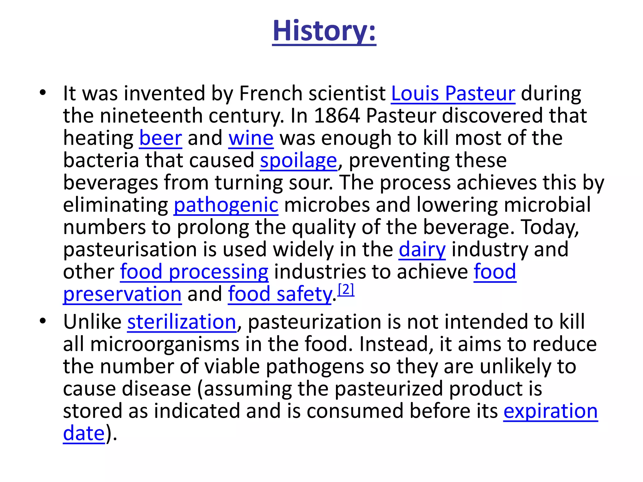 History:
• It was invented by French scientist Louis Pasteur during
the nineteenth century. In 1864 Pasteur discovered that
heating beer and wine was enough to kill most of the
bacteria that caused spoilage, preventing these
beverages from turning sour. The process achieves this by
eliminating pathogenic microbes and lowering microbial
numbers to prolong the quality of the beverage. Today,
pasteurisation is used widely in the dairy industry and
other food processing industries to achieve food
preservation and food safety.[2]
• Unlike sterilization, pasteurization is not intended to kill
all microorganisms in the food. Instead, it aims to reduce
the number of viable pathogens so they are unlikely to
cause disease (assuming the pasteurized product is
stored as indicated and is consumed before its expiration
date).
 